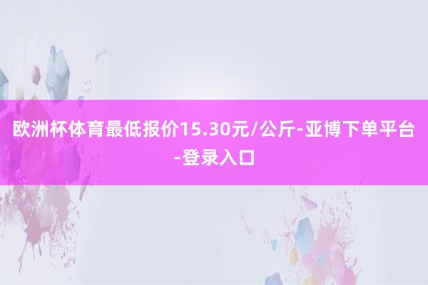 欧洲杯体育最低报价15.30元/公斤-亚博下单平台-登录入口