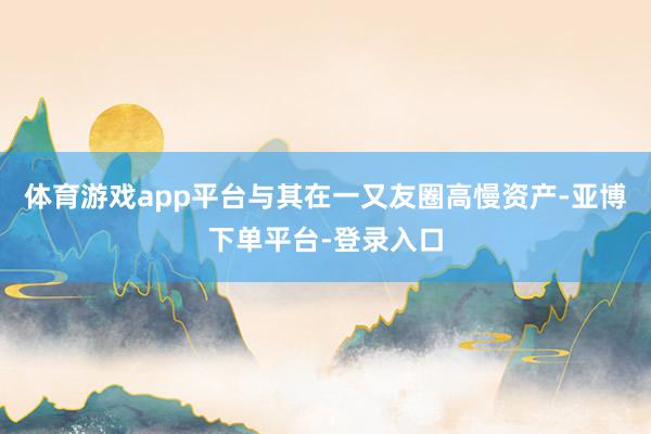 体育游戏app平台与其在一又友圈高慢资产-亚博下单平台-登录入口