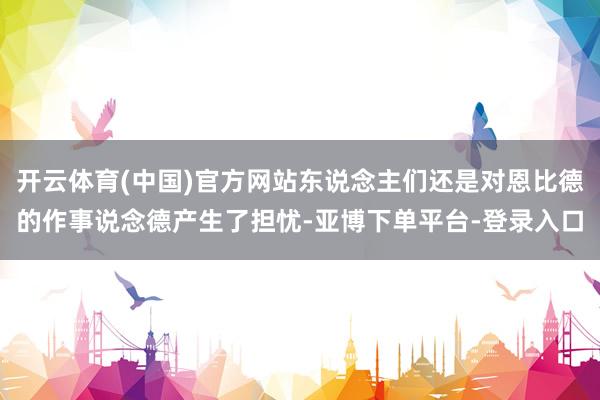 开云体育(中国)官方网站东说念主们还是对恩比德的作事说念德产生了担忧-亚博下单平台-登录入口