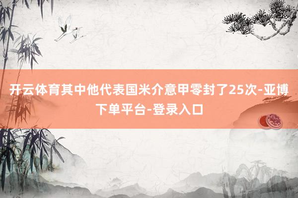 开云体育其中他代表国米介意甲零封了25次-亚博下单平台-登录入口