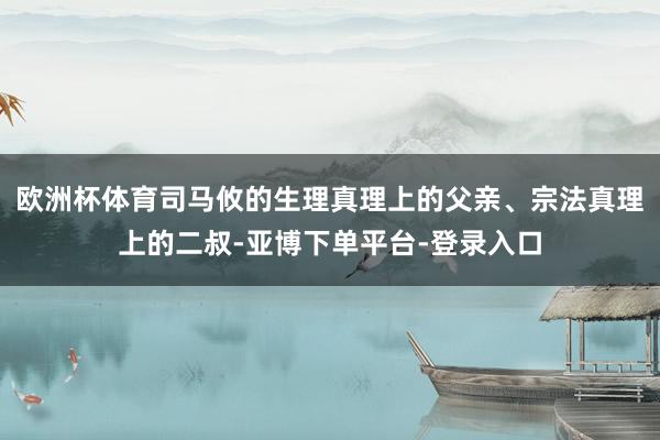 欧洲杯体育司马攸的生理真理上的父亲、宗法真理上的二叔-亚博下单平台-登录入口