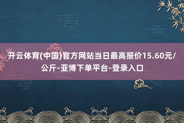 开云体育(中国)官方网站当日最高报价15.60元/公斤-亚博下单平台-登录入口