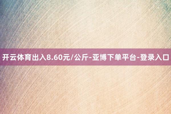 开云体育出入8.60元/公斤-亚博下单平台-登录入口