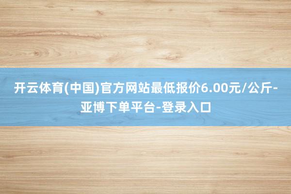 开云体育(中国)官方网站最低报价6.00元/公斤-亚博下单平台-登录入口