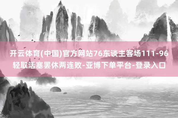 开云体育(中国)官方网站76东谈主客场111-96轻取活塞罢休两连败-亚博下单平台-登录入口