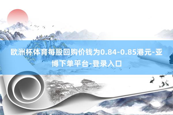 欧洲杯体育每股回购价钱为0.84-0.85港元-亚博下单平台-登录入口