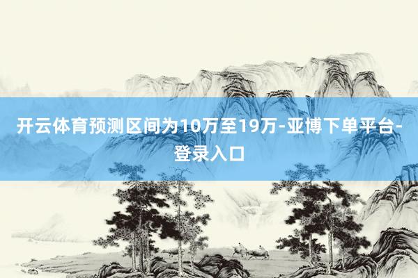 开云体育预测区间为10万至19万-亚博下单平台-登录入口