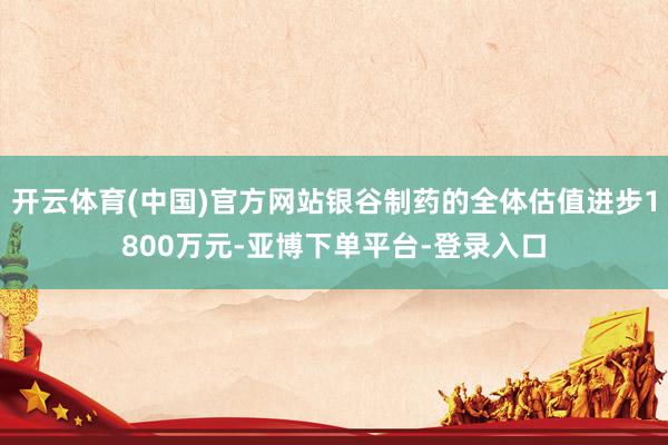 开云体育(中国)官方网站银谷制药的全体估值进步1800万元-亚博下单平台-登录入口