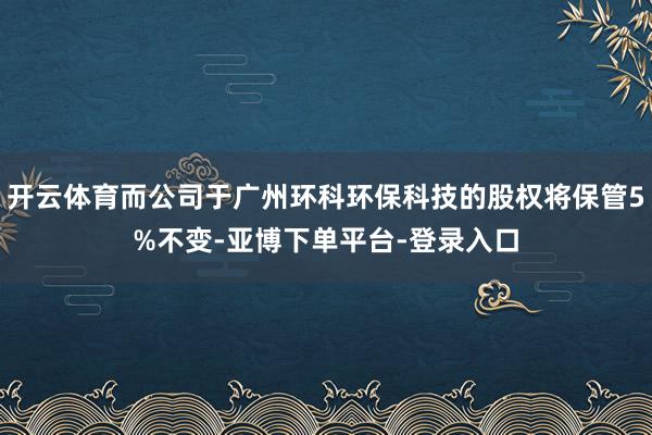 开云体育而公司于广州环科环保科技的股权将保管5%不变-亚博下单平台-登录入口