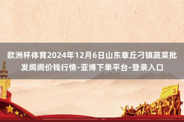 欧洲杯体育2024年12月6日山东章丘刁镇蔬菜批发阛阓价钱行情-亚博下单平台-登录入口