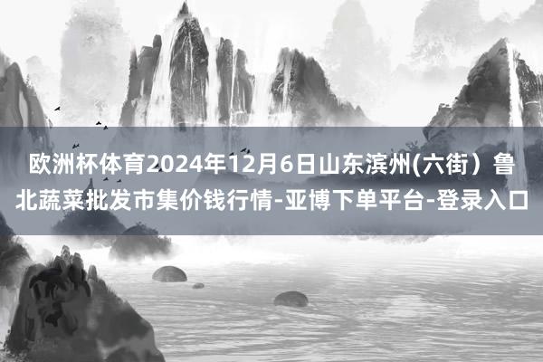 欧洲杯体育2024年12月6日山东滨州(六街）鲁北蔬菜批发市集价钱行情-亚博下单平台-登录入口