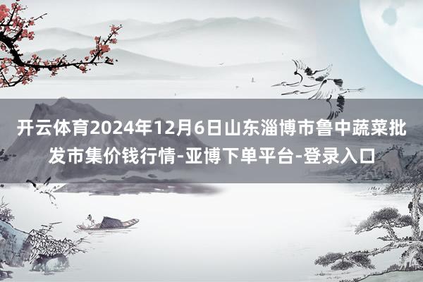 开云体育2024年12月6日山东淄博市鲁中蔬菜批发市集价钱行情-亚博下单平台-登录入口