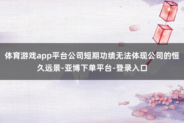 体育游戏app平台公司短期功绩无法体现公司的恒久远景-亚博下单平台-登录入口