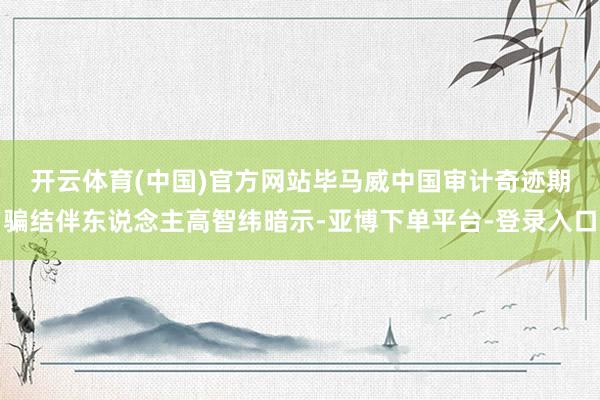 开云体育(中国)官方网站　　毕马威中国审计奇迹期骗结伴东说念主高智纬暗示-亚博下单平台-登录入口