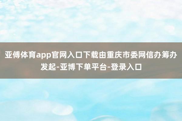 亚傅体育app官网入口下载由重庆市委网信办筹办发起-亚博下单平台-登录入口