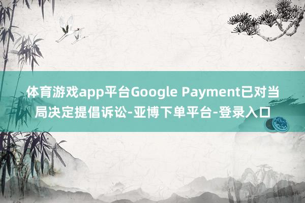 体育游戏app平台Google Payment已对当局决定提倡诉讼-亚博下单平台-登录入口