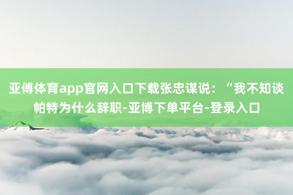 亚傅体育app官网入口下载张忠谋说：“我不知谈帕特为什么辞职-亚博下单平台-登录入口