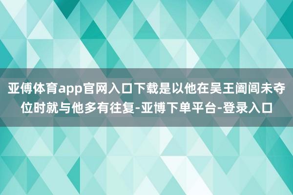 亚傅体育app官网入口下载是以他在吴王阖闾未夺位时就与他多有往复-亚博下单平台-登录入口