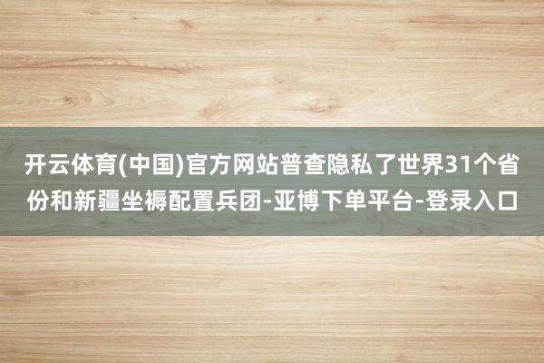 开云体育(中国)官方网站普查隐私了世界31个省份和新疆坐褥配置兵团-亚博下单平台-登录入口