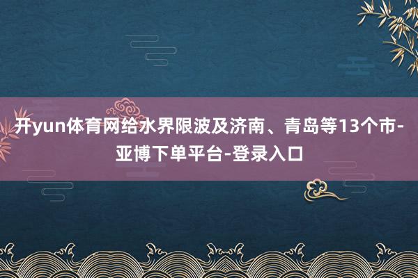 开yun体育网给水界限波及济南、青岛等13个市-亚博下单平台-登录入口