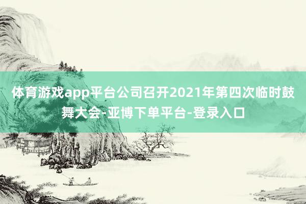 体育游戏app平台公司召开2021年第四次临时鼓舞大会-亚博下单平台-登录入口