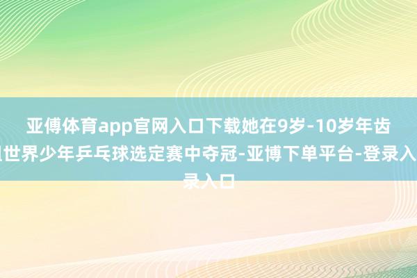 亚傅体育app官网入口下载她在9岁-10岁年齿组世界少年乒乓球选定赛中夺冠-亚博下单平台-登录入口