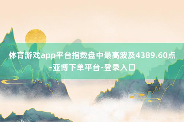 体育游戏app平台指数盘中最高波及4389.60点-亚博下单平台-登录入口