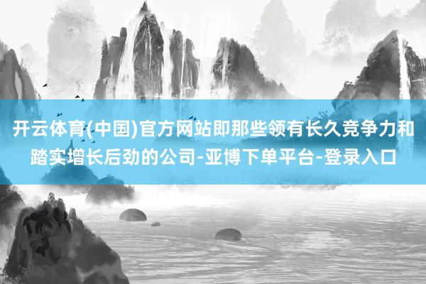 开云体育(中国)官方网站即那些领有长久竞争力和踏实增长后劲的公司-亚博下单平台-登录入口