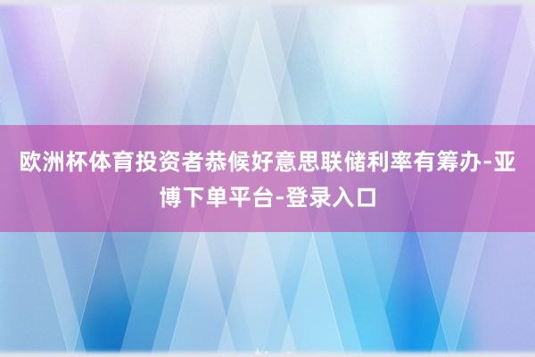 欧洲杯体育投资者恭候好意思联储利率有筹办-亚博下单平台-登录入口