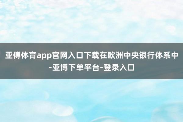 亚傅体育app官网入口下载在欧洲中央银行体系中-亚博下单平台-登录入口