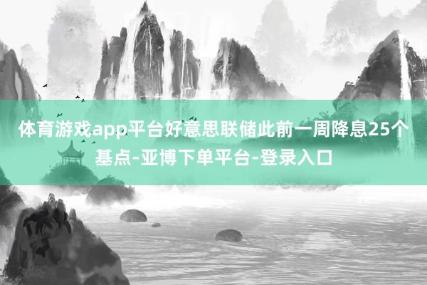 体育游戏app平台好意思联储此前一周降息25个基点-亚博下单平台-登录入口