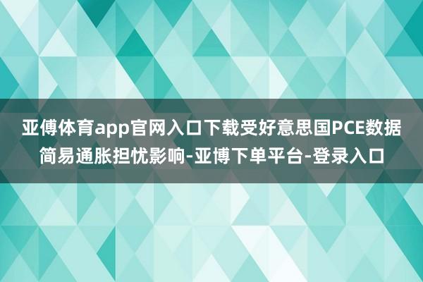 亚傅体育app官网入口下载受好意思国PCE数据简易通胀担忧影响-亚博下单平台-登录入口