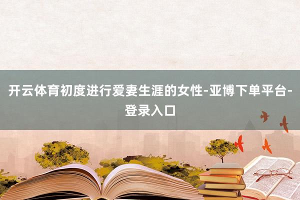 开云体育初度进行爱妻生涯的女性-亚博下单平台-登录入口