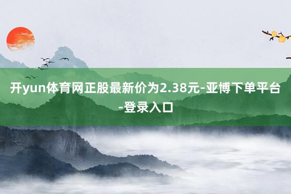 开yun体育网正股最新价为2.38元-亚博下单平台-登录入口