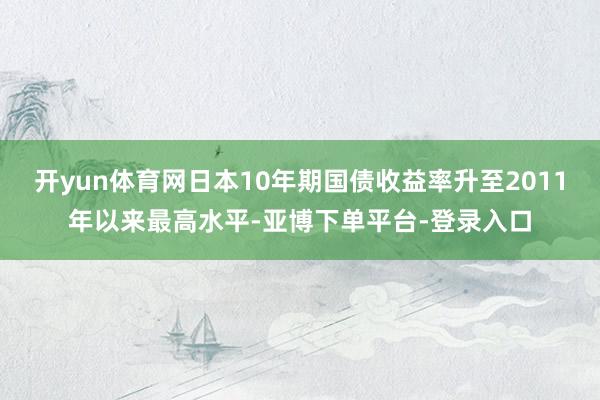 开yun体育网日本10年期国债收益率升至2011年以来最高水平-亚博下单平台-登录入口