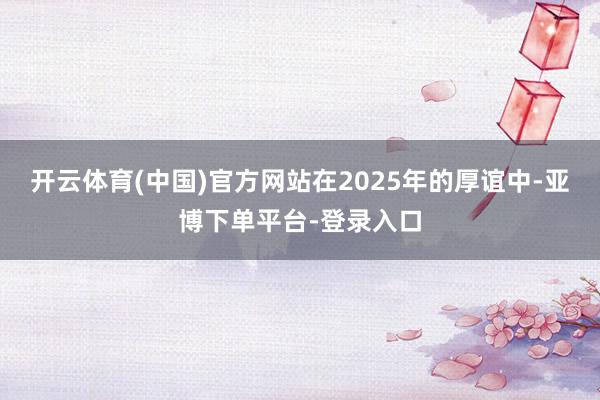 开云体育(中国)官方网站在2025年的厚谊中-亚博下单平台-登录入口