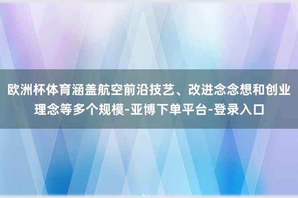 欧洲杯体育涵盖航空前沿技艺、改进念念想和创业理念等多个规模-亚博下单平台-登录入口