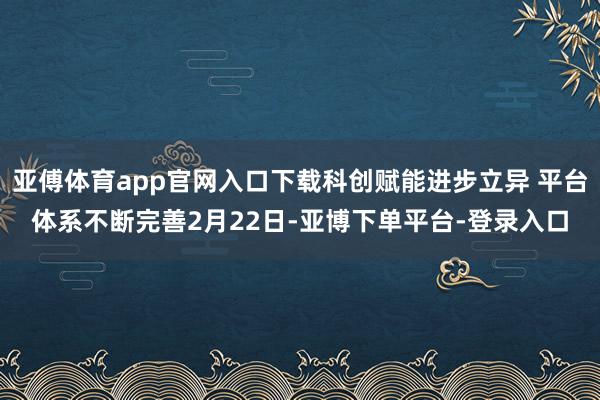 亚傅体育app官网入口下载科创赋能进步立异 平台体系不断完善2月22日-亚博下单平台-登录入口