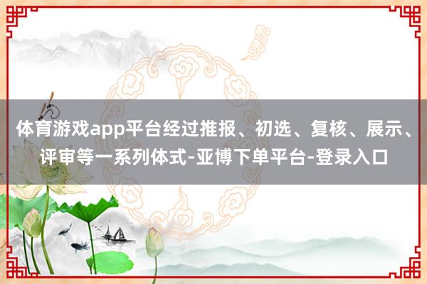 体育游戏app平台经过推报、初选、复核、展示、评审等一系列体式-亚博下单平台-登录入口