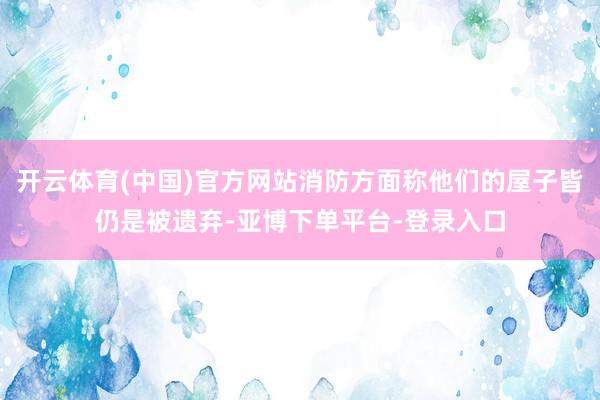 开云体育(中国)官方网站消防方面称他们的屋子皆仍是被遗弃-亚博下单平台-登录入口