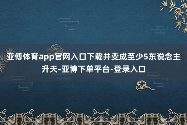 亚傅体育app官网入口下载并变成至少5东说念主升天-亚博下单平台-登录入口