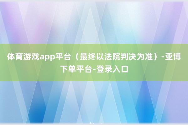 体育游戏app平台（最终以法院判决为准）-亚博下单平台-登录入口