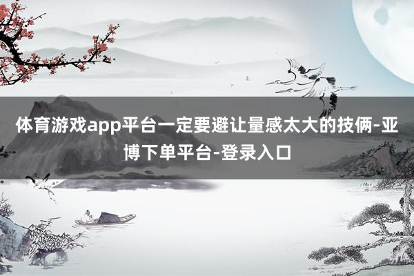 体育游戏app平台一定要避让量感太大的技俩-亚博下单平台-登录入口